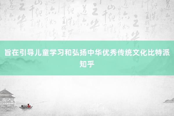 旨在引导儿童学习和弘扬中华优秀传统文化比特派知乎