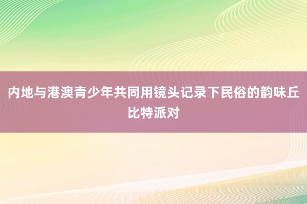 内地与港澳青少年共同用镜头记录下民俗的韵味丘比特派对