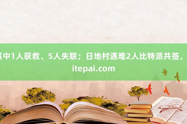 其中1人获救、5人失联；日地村遇难2人比特派共签，bitepai.com