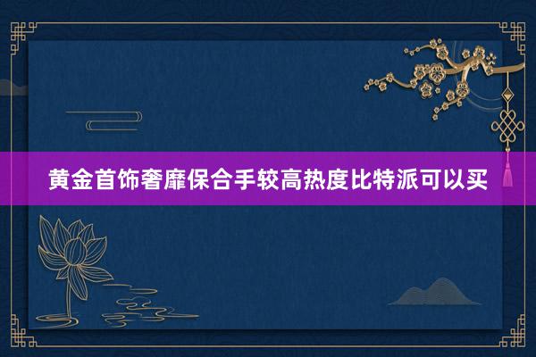 黄金首饰奢靡保合手较高热度比特派可以买