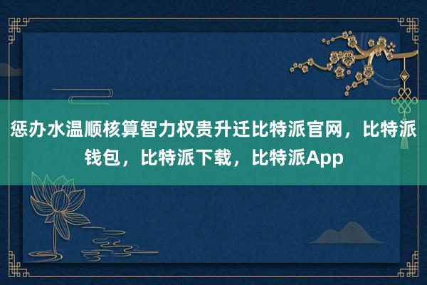 惩办水温顺核算智力权贵升迁比特派官网，比特派钱包，比特派下载，比特派App