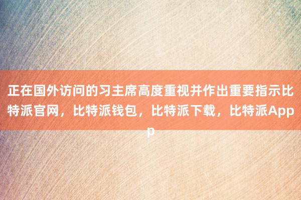 正在国外访问的习主席高度重视并作出重要指示比特派官网，比特派钱包，比特派下载，比特派App