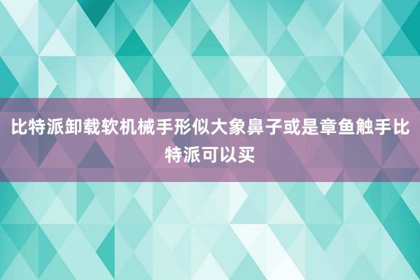 比特派卸载软机械手形似大象鼻子或是章鱼触手比特派可以买