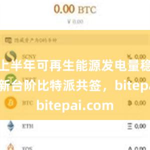 上半年可再生能源发电量稳步迈上新台阶比特派共签，bitepai.com